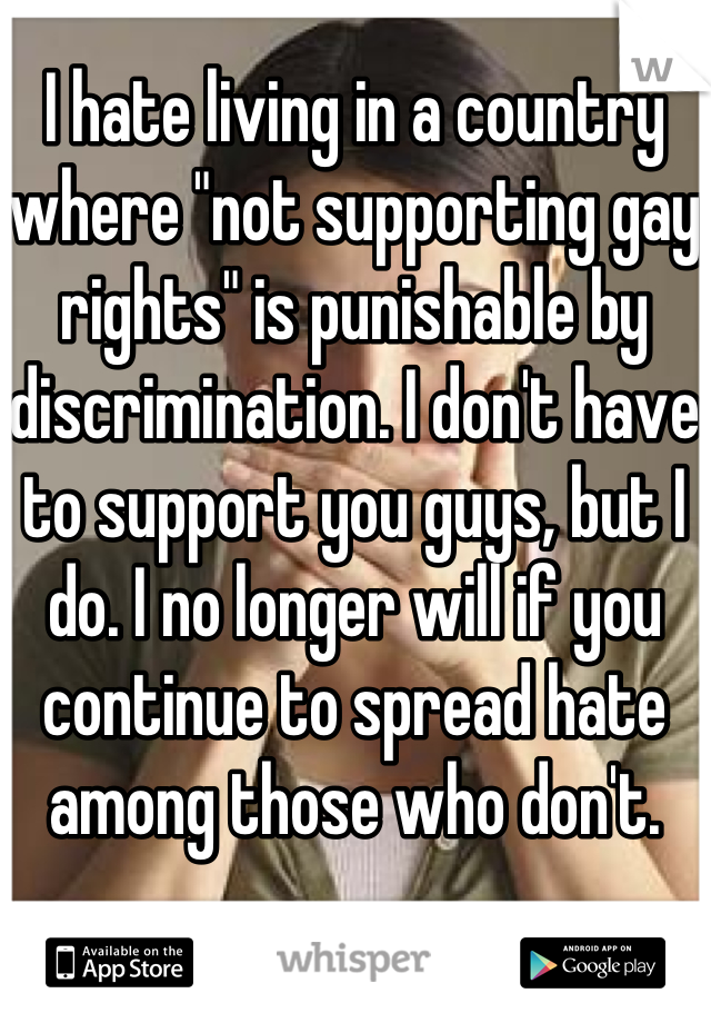 I hate living in a country where "not supporting gay rights" is punishable by discrimination. I don't have to support you guys, but I do. I no longer will if you continue to spread hate among those who don't. 