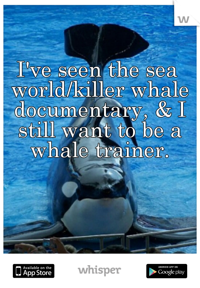 I've seen the sea world/killer whale documentary, & I still want to be a whale trainer.