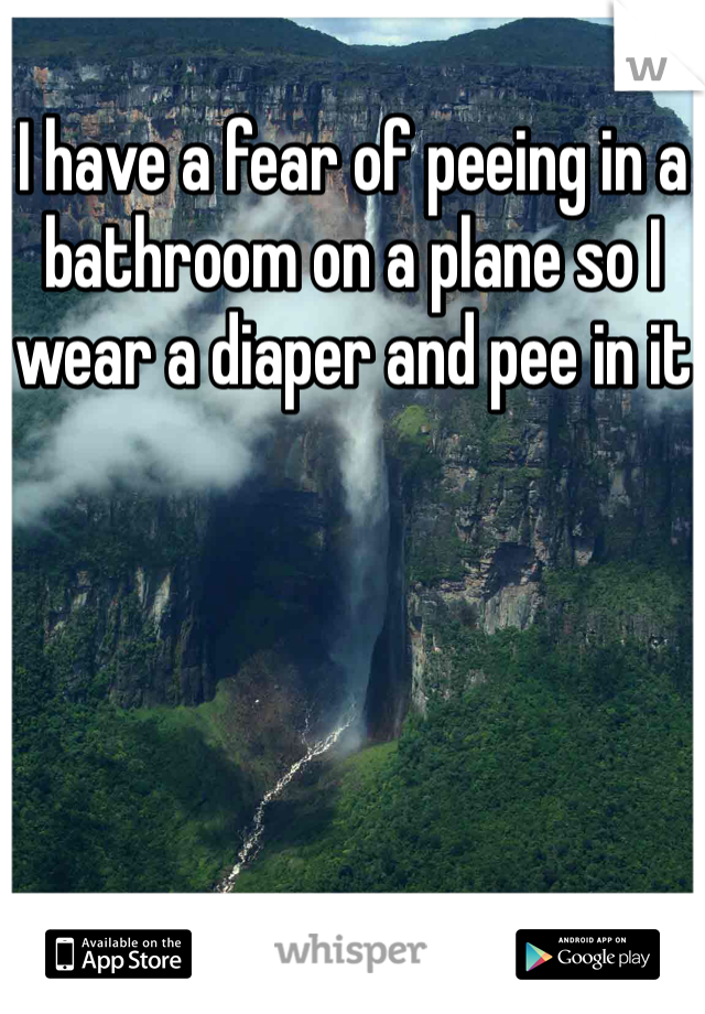 I have a fear of peeing in a bathroom on a plane so I wear a diaper and pee in it