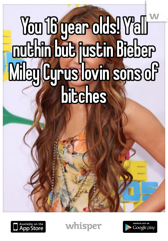 You 16 year olds! Y'all nuthin but justin Bieber Miley Cyrus lovin sons of bitches