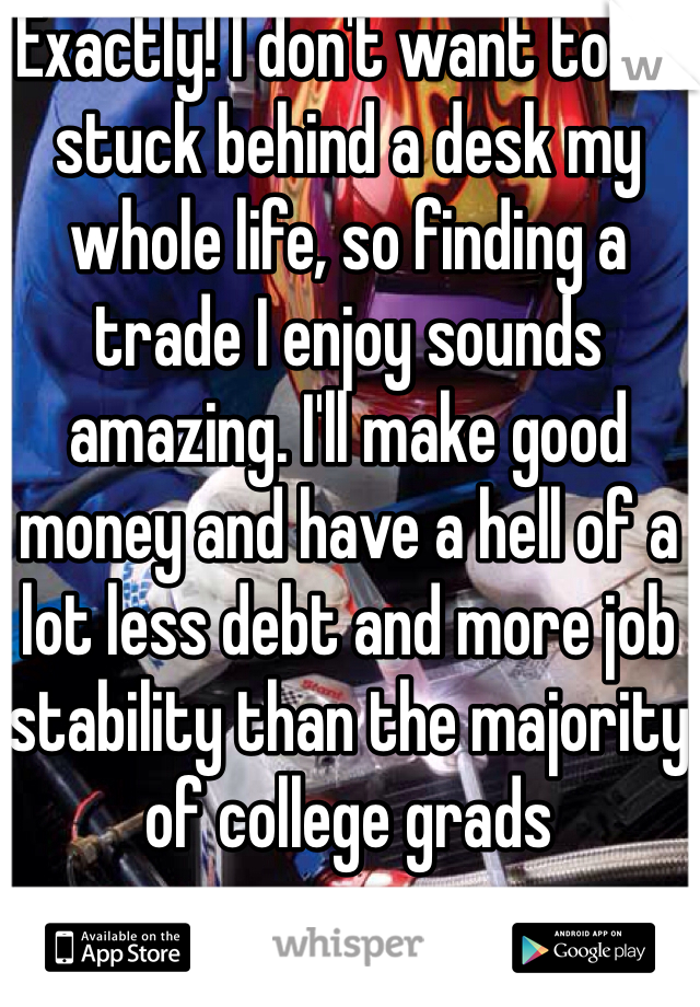 Exactly! I don't want to be stuck behind a desk my whole life, so finding a trade I enjoy sounds amazing. I'll make good money and have a hell of a lot less debt and more job stability than the majority of college grads