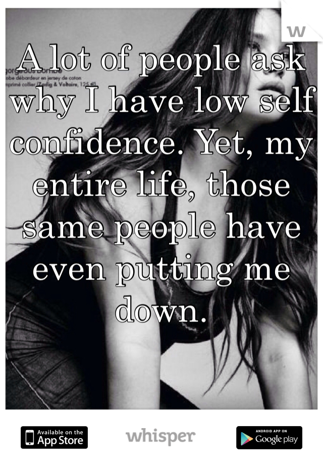 A lot of people ask why I have low self confidence. Yet, my entire life, those same people have even putting me down.