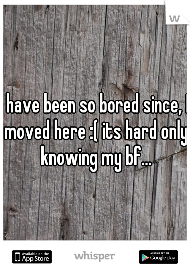 I have been so bored since, I moved here :( its hard only knowing my bf...