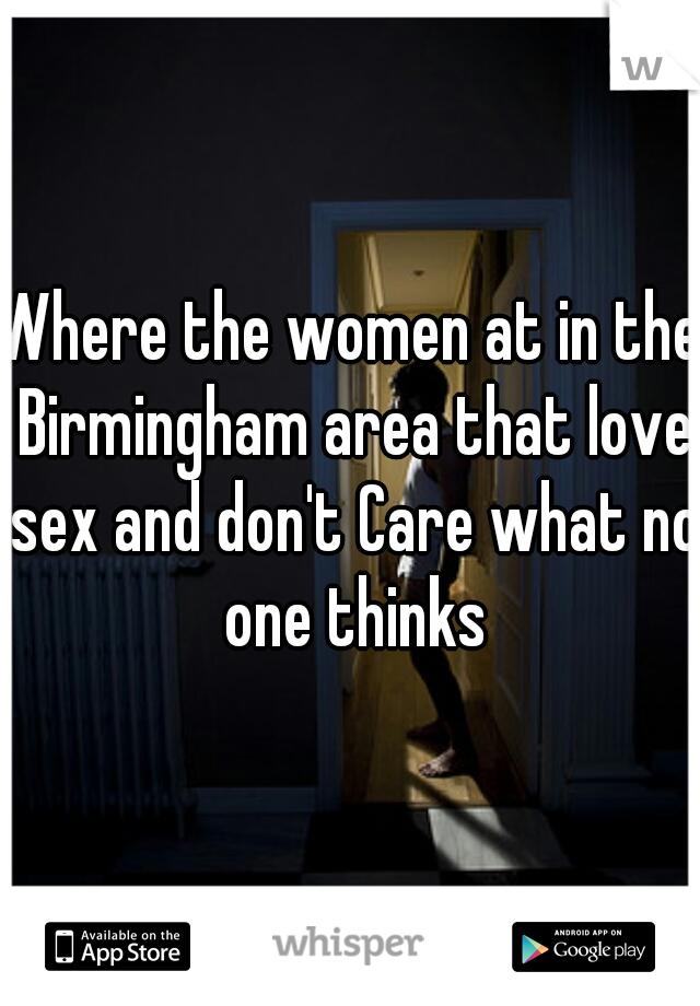 Where the women at in the Birmingham area that love sex and don't Care what no one thinks
