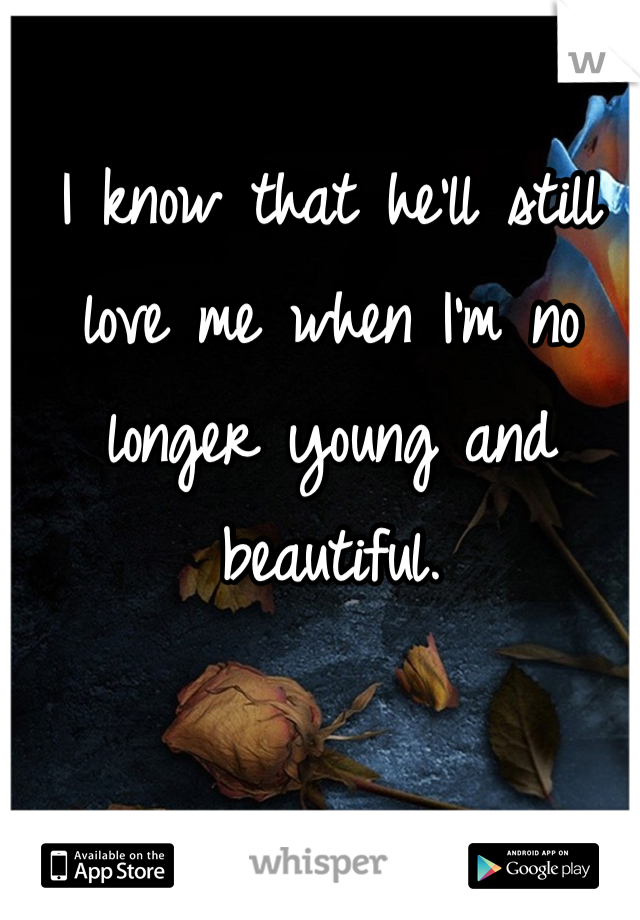 I know that he'll still love me when I'm no longer young and beautiful.