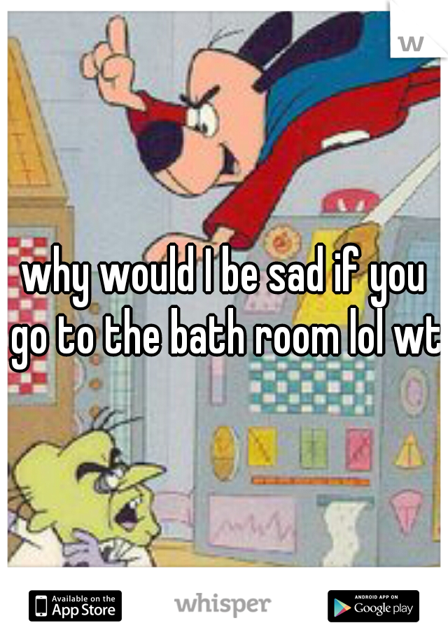 why would I be sad if you go to the bath room lol wtf