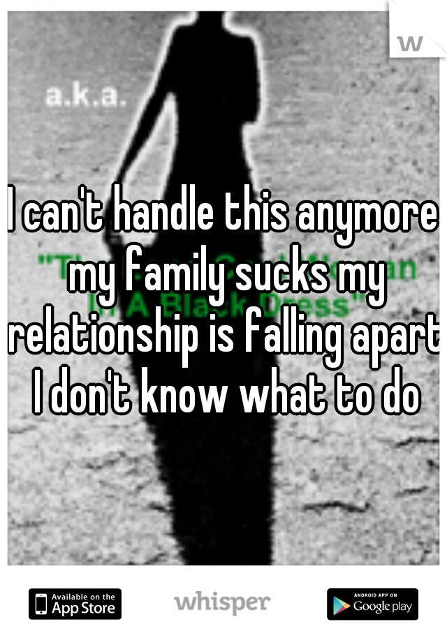 I can't handle this anymore my family sucks my relationship is falling apart I don't know what to do