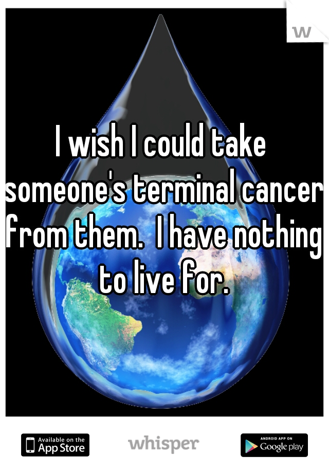 I wish I could take someone's terminal cancer from them.  I have nothing to live for.