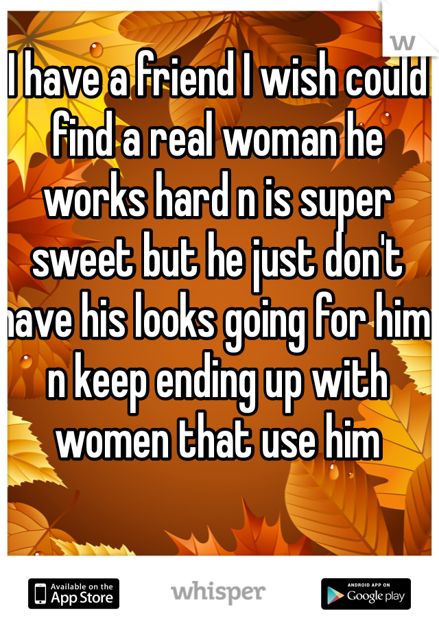 I have a friend I wish could find a real woman he works hard n is super sweet but he just don't have his looks going for him n keep ending up with women that use him