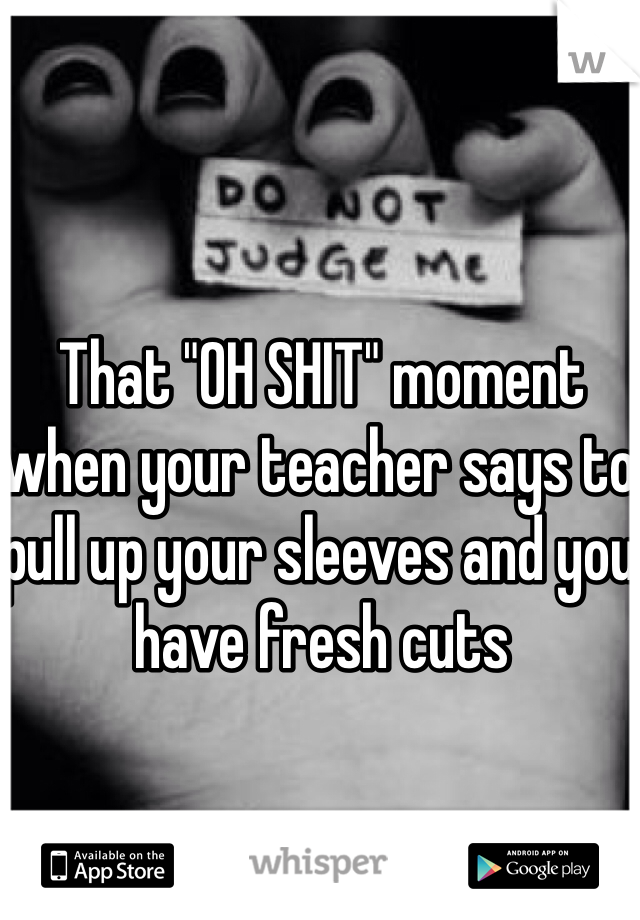 That "OH SHIT" moment when your teacher says to pull up your sleeves and you have fresh cuts