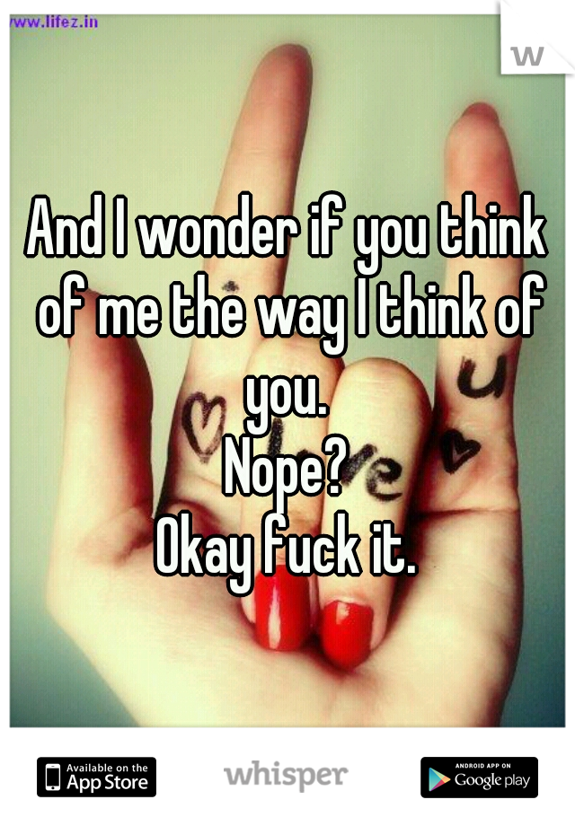 And I wonder if you think of me the way I think of you. 
Nope?
Okay fuck it.