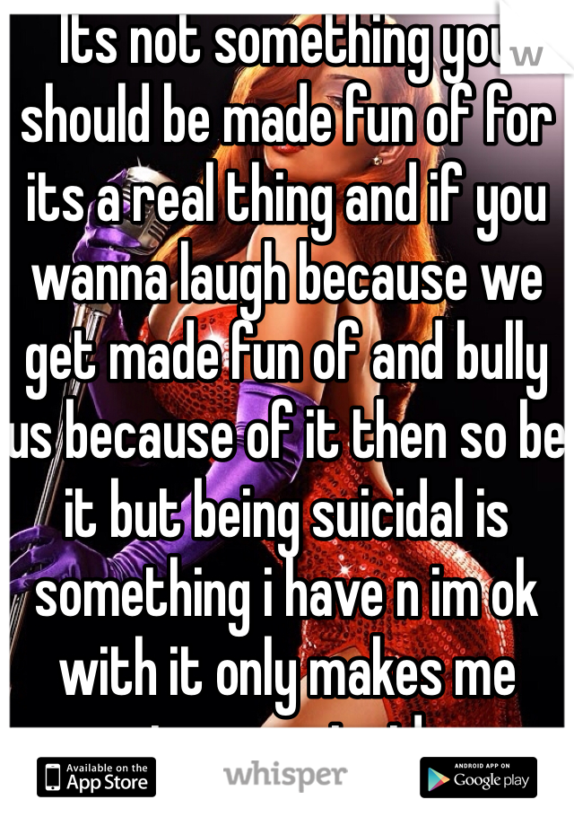 Its not something you should be made fun of for its a real thing and if you wanna laugh because we get made fun of and bully us because of it then so be it but being suicidal is something i have n im ok with it only makes me stronger inside 