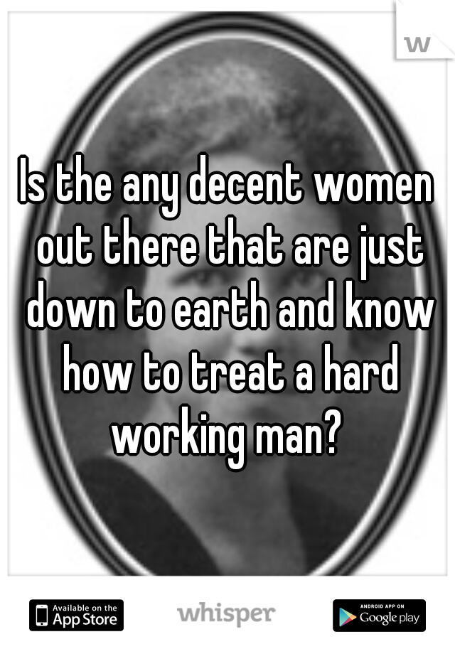 Is the any decent women out there that are just down to earth and know how to treat a hard working man? 