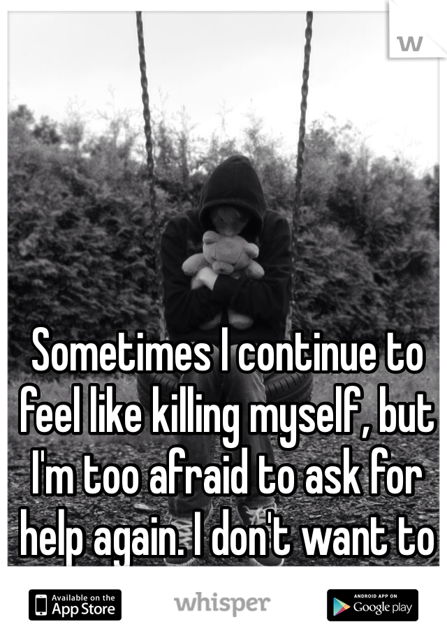 Sometimes I continue to feel like killing myself, but I'm too afraid to ask for help again. I don't want to go back to that hospital. 