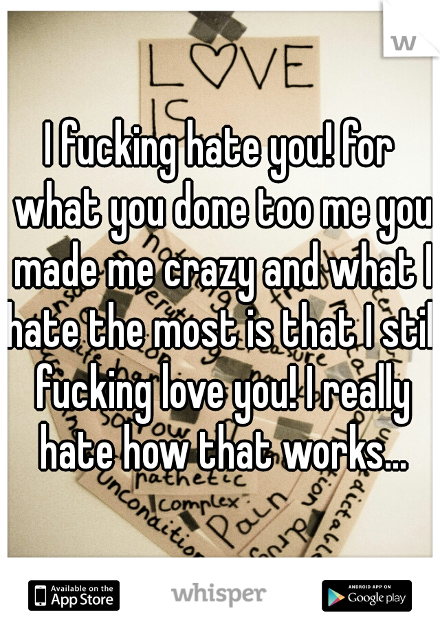 I fucking hate you! for what you done too me you made me crazy and what I hate the most is that I still fucking love you! I really hate how that works...
