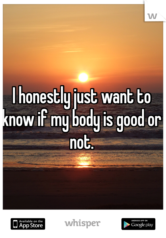 I honestly just want to know if my body is good or not. 