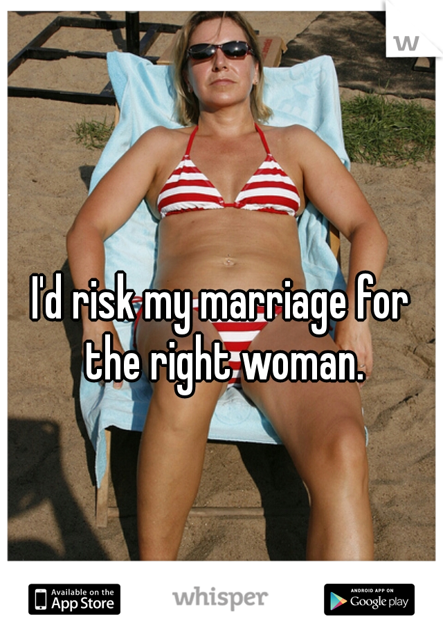 I'd risk my marriage for the right woman.