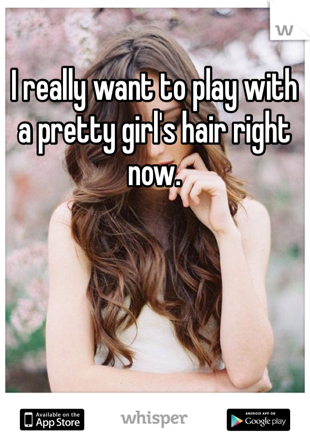 I really want to play with a pretty girl's hair right now. 