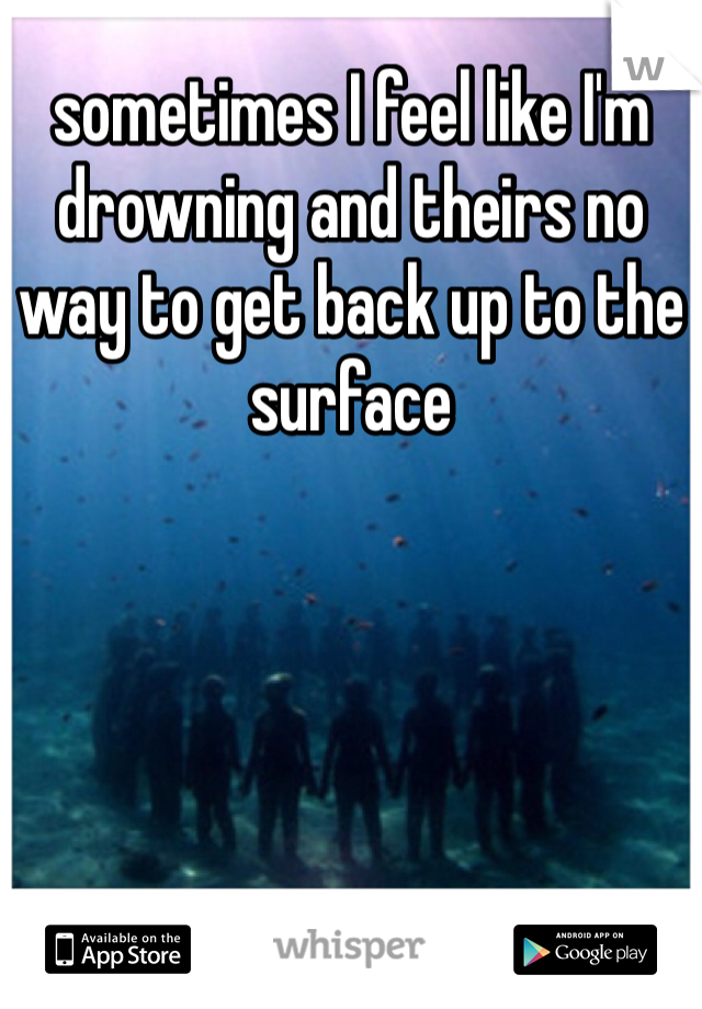 sometimes I feel like I'm drowning and theirs no way to get back up to the surface 
