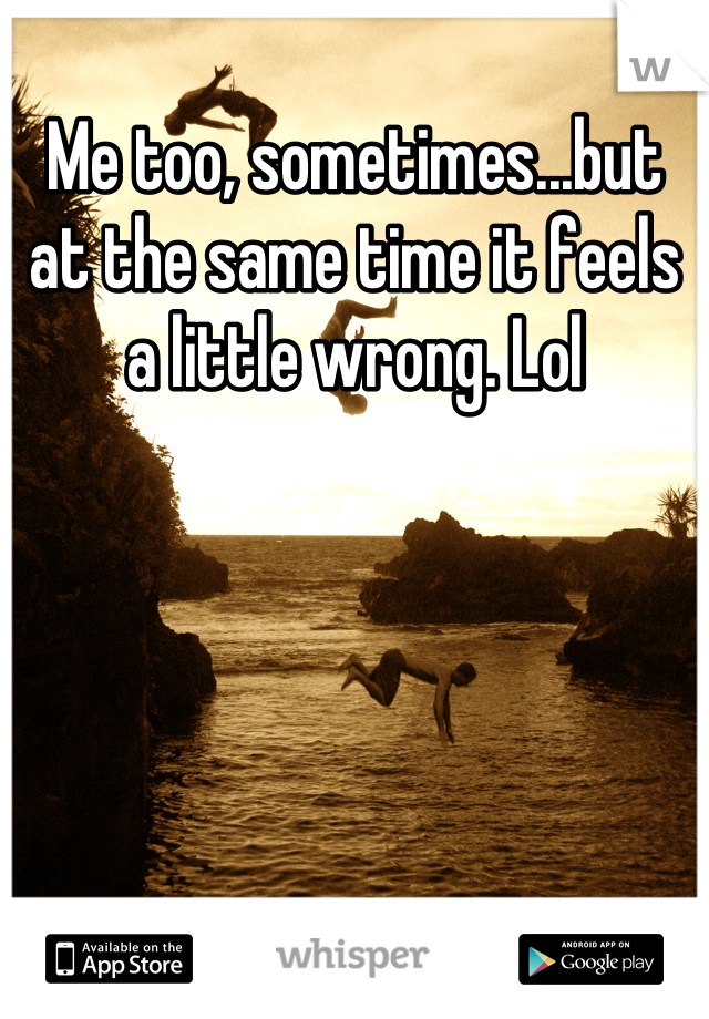 Me too, sometimes...but at the same time it feels a little wrong. Lol