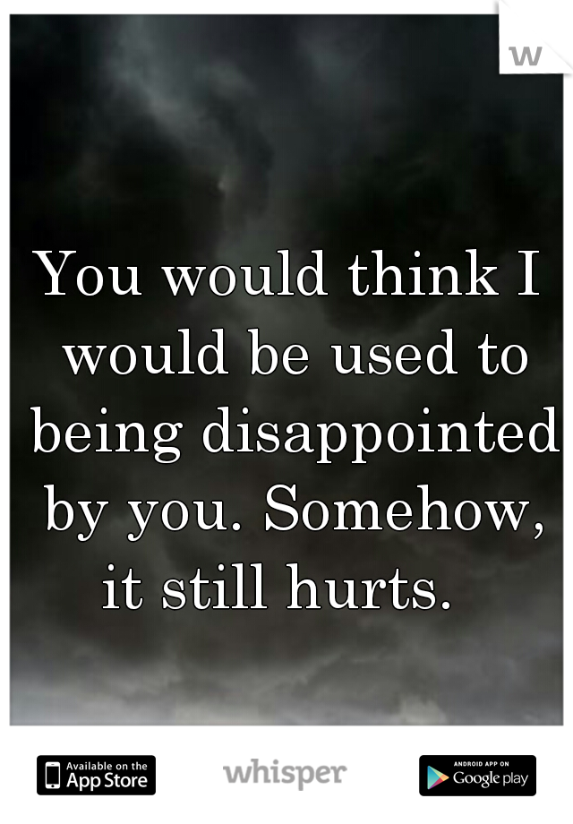 You would think I would be used to being disappointed by you. Somehow, it still hurts.  