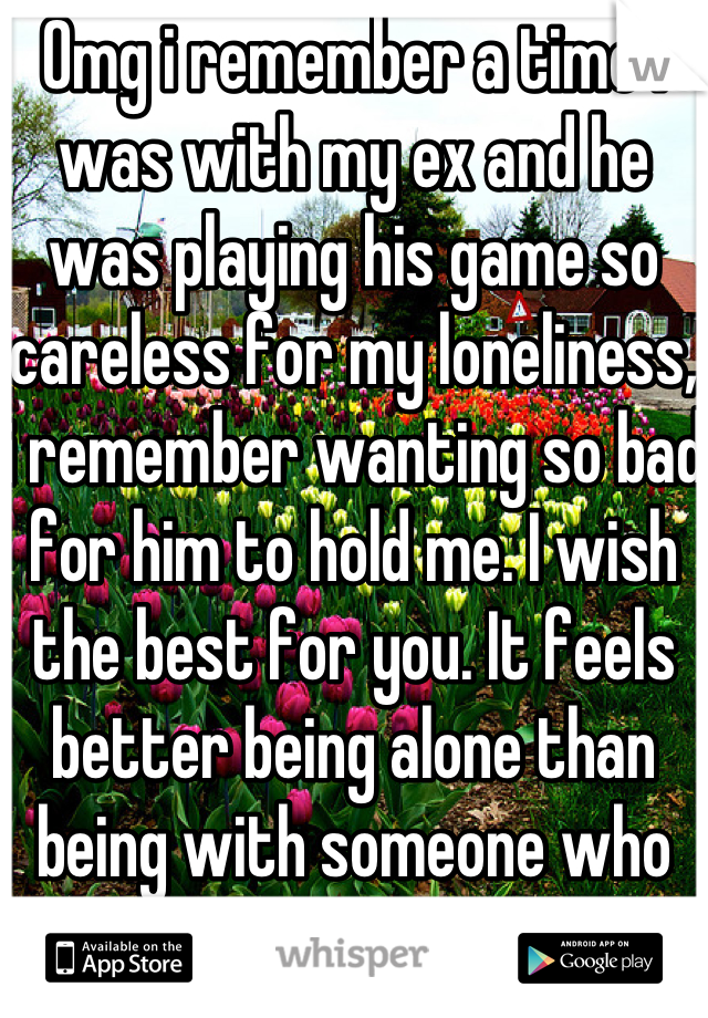 Omg i remember a time i was with my ex and he was playing his game so careless for my loneliness, i remember wanting so bad for him to hold me. I wish the best for you. It feels better being alone than being with someone who makes you feel horrible. 