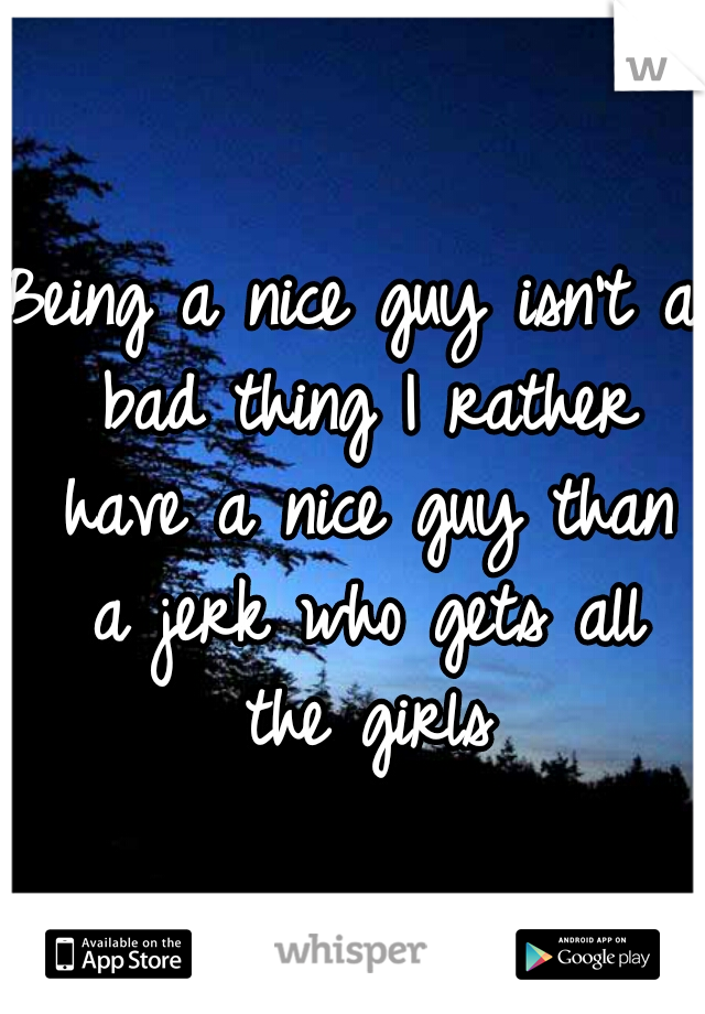 Being a nice guy isn't a bad thing I rather have a nice guy than a jerk who gets all the girls