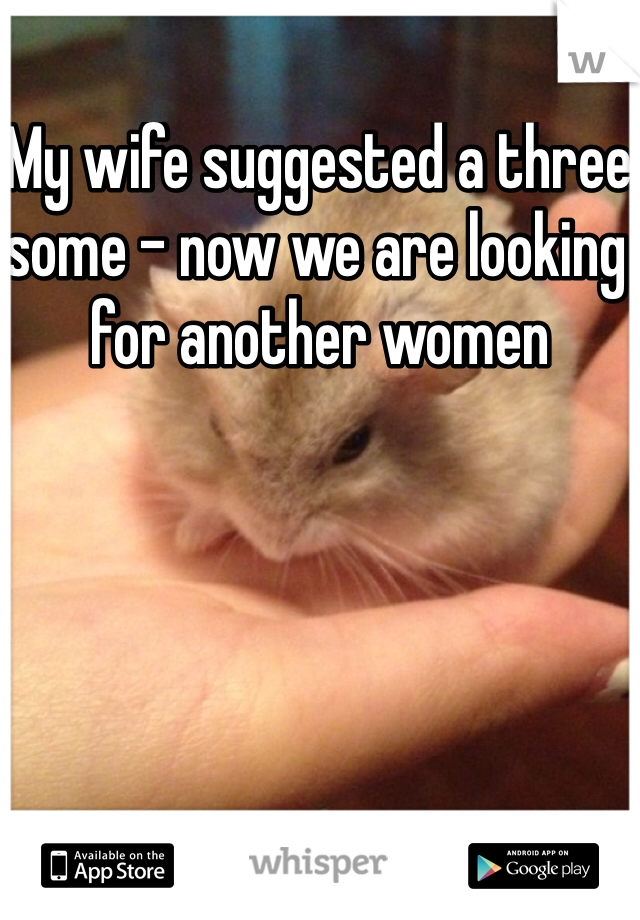 My wife suggested a three some - now we are looking for another women 