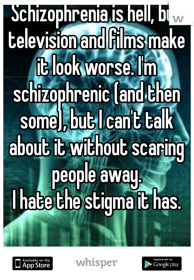 Schizophrenia is hell, but television and films make it look worse. I'm schizophrenic (and then some), but I can't talk about it without scaring people away. 
I hate the stigma it has. 
