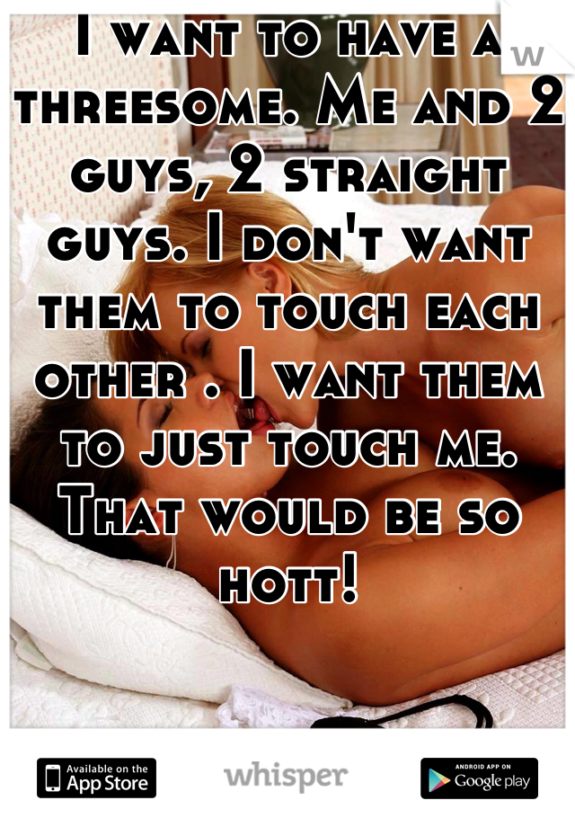I want to have a threesome. Me and 2 guys, 2 straight guys. I don't want them to touch each other . I want them to just touch me. That would be so hott!