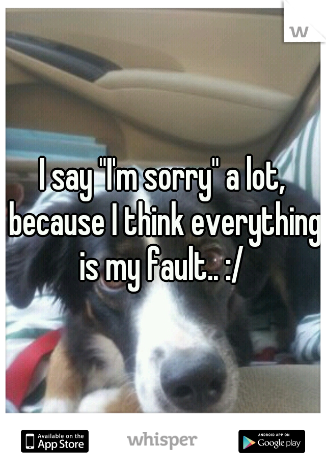 I say "I'm sorry" a lot, because I think everything is my fault.. :/ 