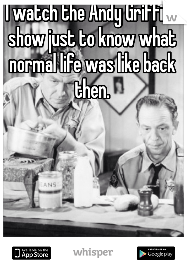 I watch the Andy Griffith show just to know what normal life was like back then. 