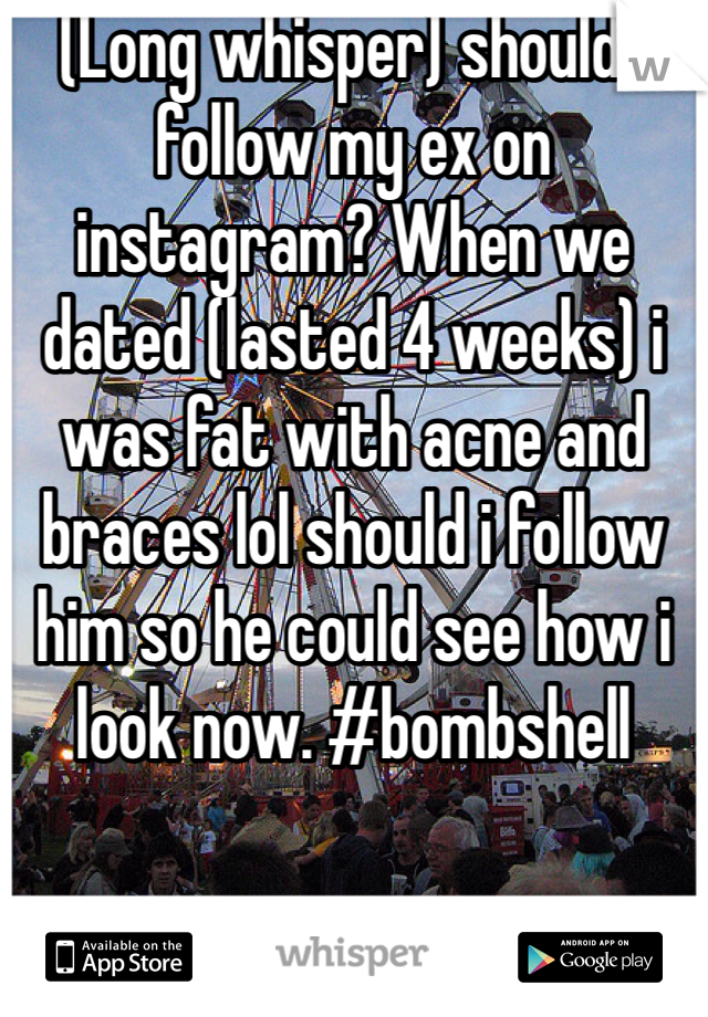 (Long whisper) should i follow my ex on instagram? When we dated (lasted 4 weeks) i was fat with acne and braces lol should i follow him so he could see how i look now. #bombshell 