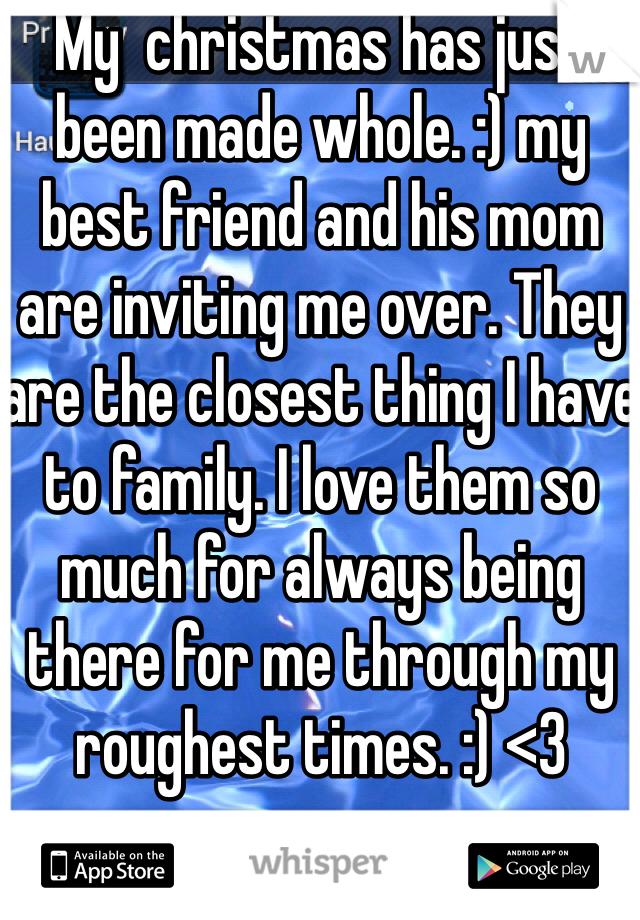 My  christmas has just been made whole. :) my best friend and his mom are inviting me over. They are the closest thing I have to family. I love them so much for always being there for me through my roughest times. :) <3