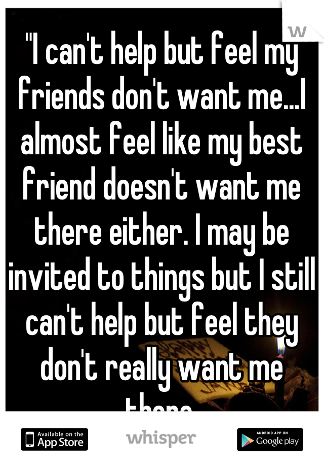 "I can't help but feel my friends don't want me...I almost feel like my best friend doesn't want me there either. I may be invited to things but I still can't help but feel they don't really want me there.