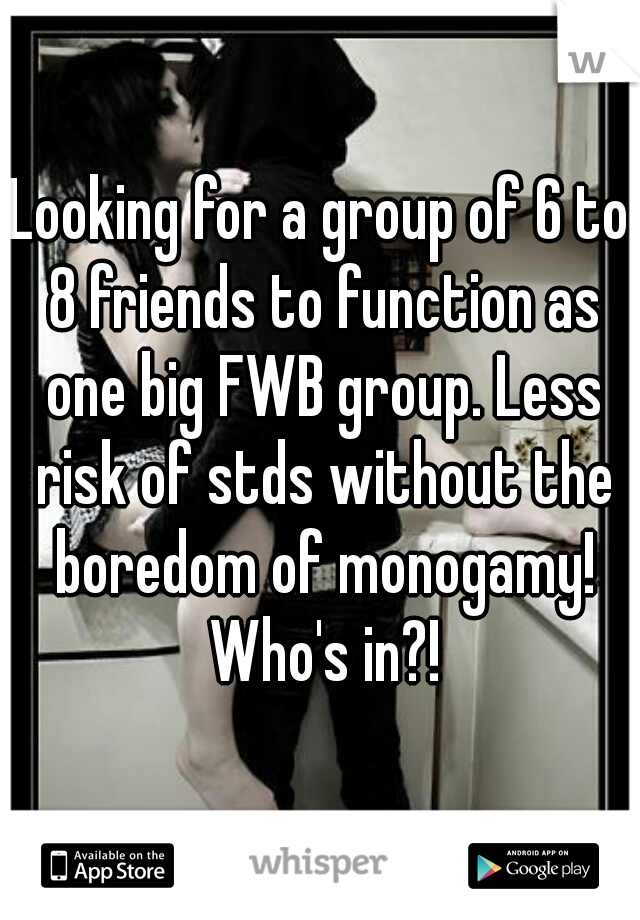 Looking for a group of 6 to 8 friends to function as one big FWB group. Less risk of stds without the boredom of monogamy! Who's in?!