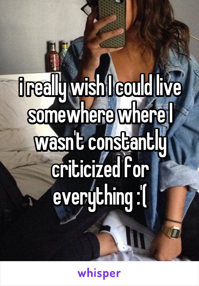 i really wish I could live somewhere where I wasn't constantly criticized for everything :'(