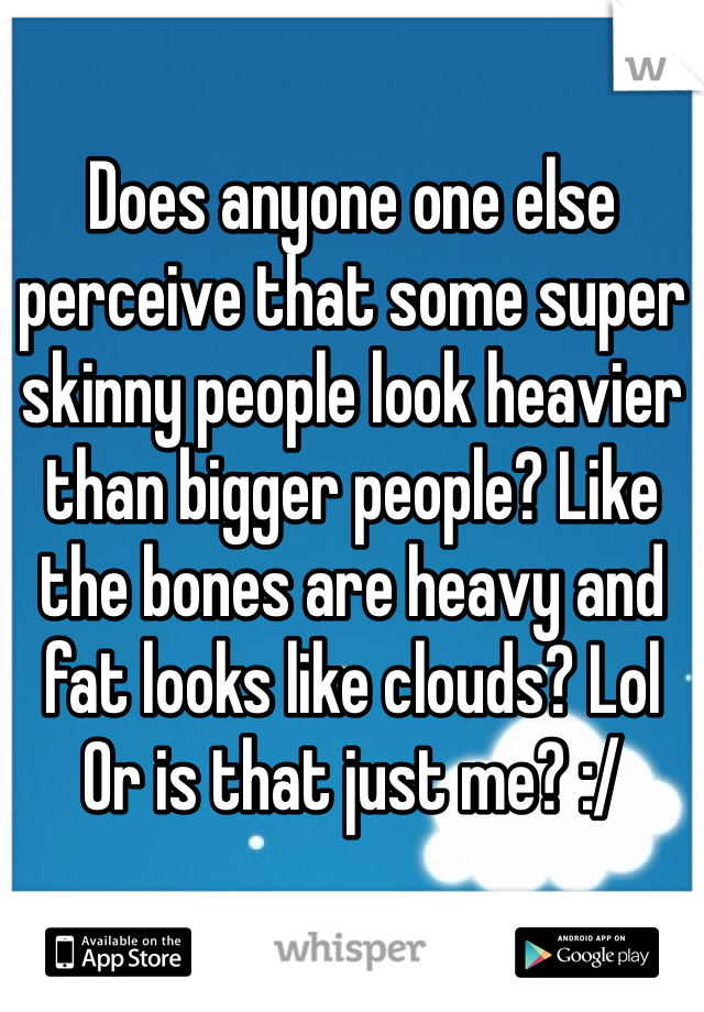 Does anyone one else perceive that some super skinny people look heavier than bigger people? Like the bones are heavy and fat looks like clouds? Lol
Or is that just me? :/