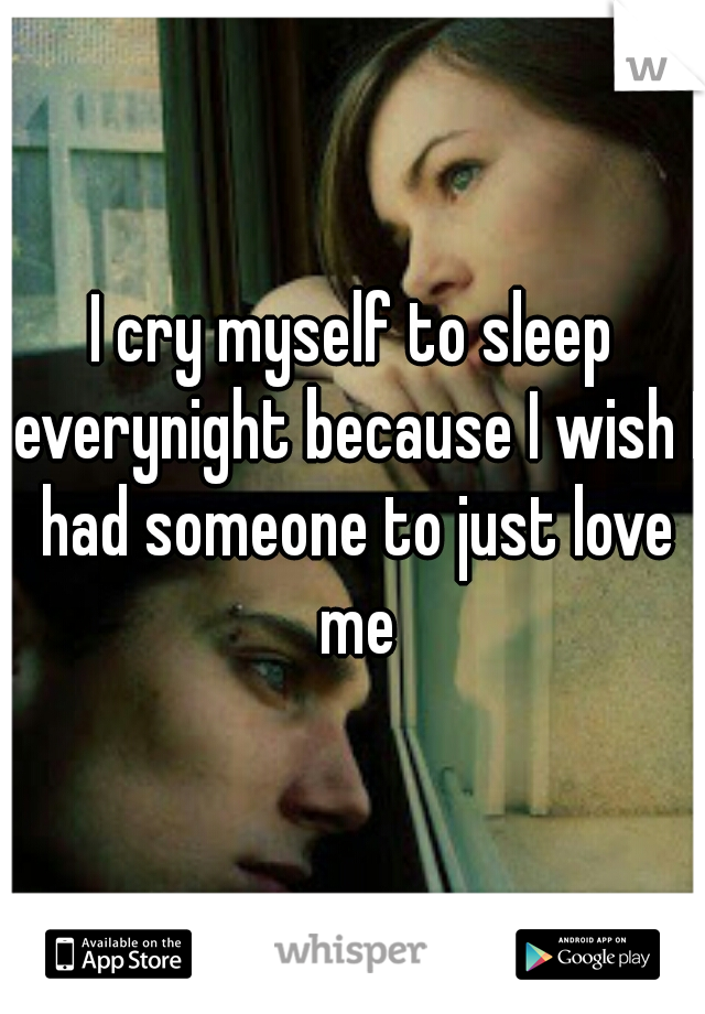 I cry myself to sleep everynight because I wish I had someone to just love me
