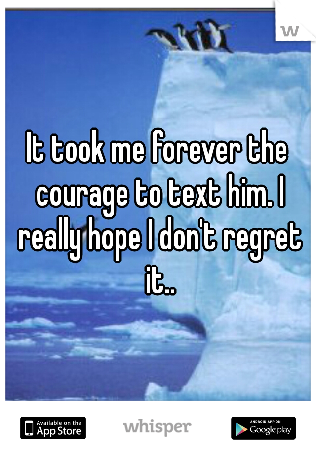 It took me forever the courage to text him. I really hope I don't regret it..