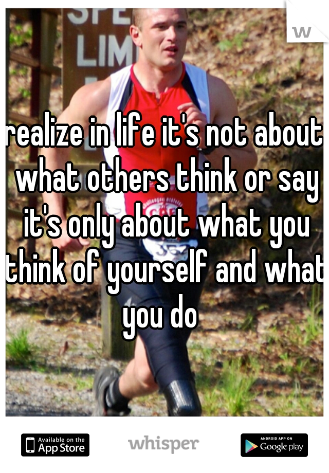 realize in life it's not about what others think or say it's only about what you think of yourself and what you do  