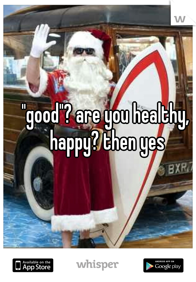 "good"? are you healthy,  happy? then yes 