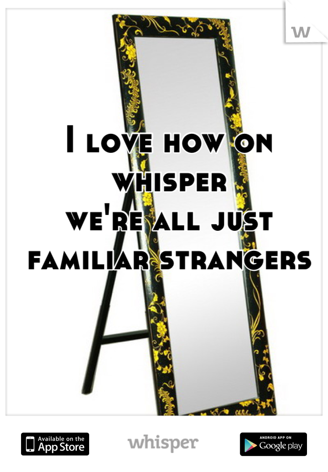 I love how on whisper
we're all just familiar strangers