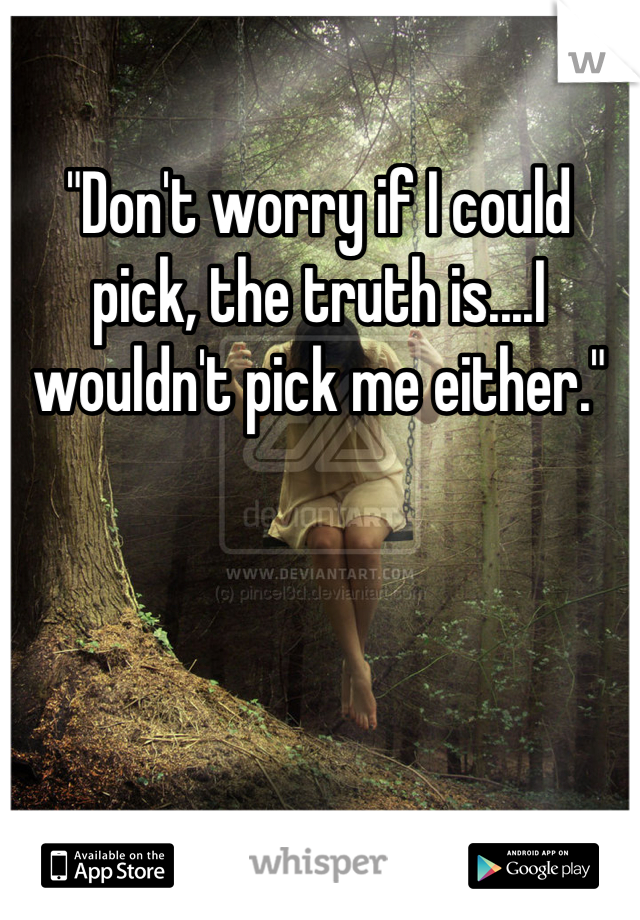 "Don't worry if I could pick, the truth is....I wouldn't pick me either."