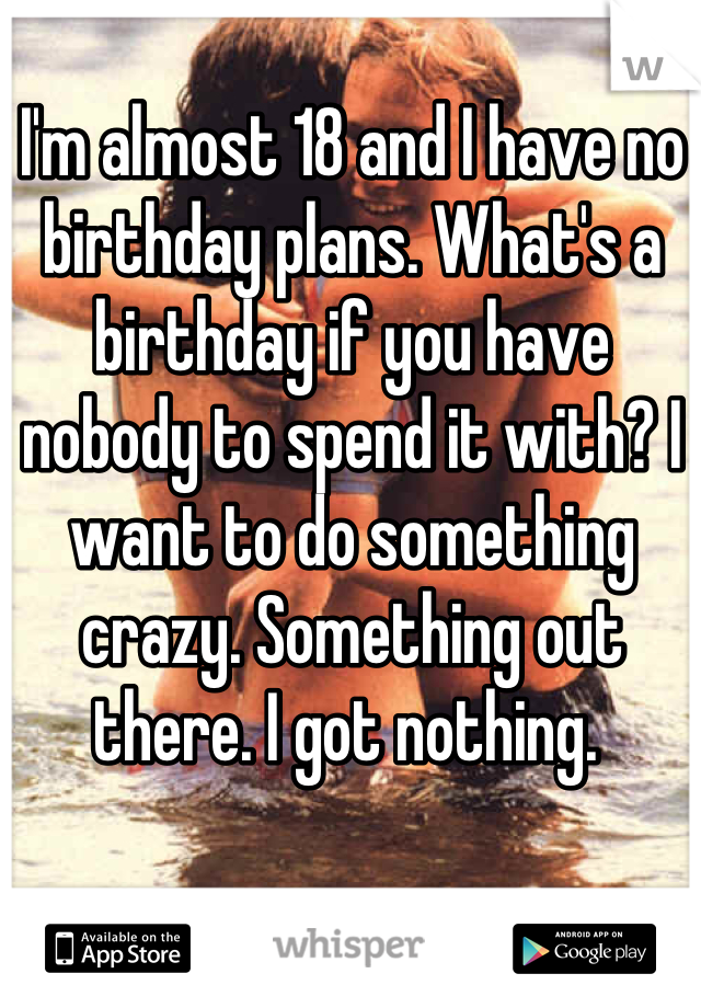 I'm almost 18 and I have no birthday plans. What's a birthday if you have nobody to spend it with? I want to do something crazy. Something out there. I got nothing. 