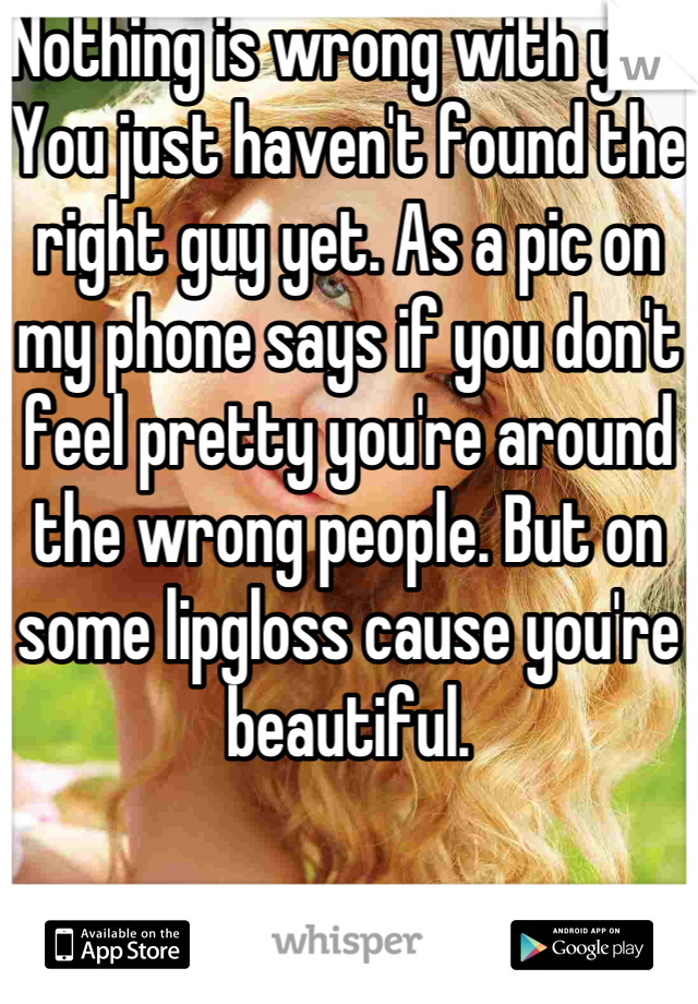 Nothing is wrong with you. You just haven't found the right guy yet. As a pic on my phone says if you don't feel pretty you're around the wrong people. But on some lipgloss cause you're beautiful.