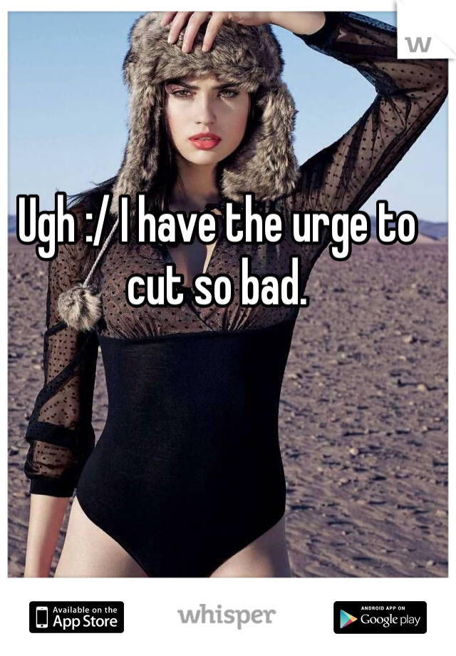 Ugh :/ I have the urge to cut so bad.