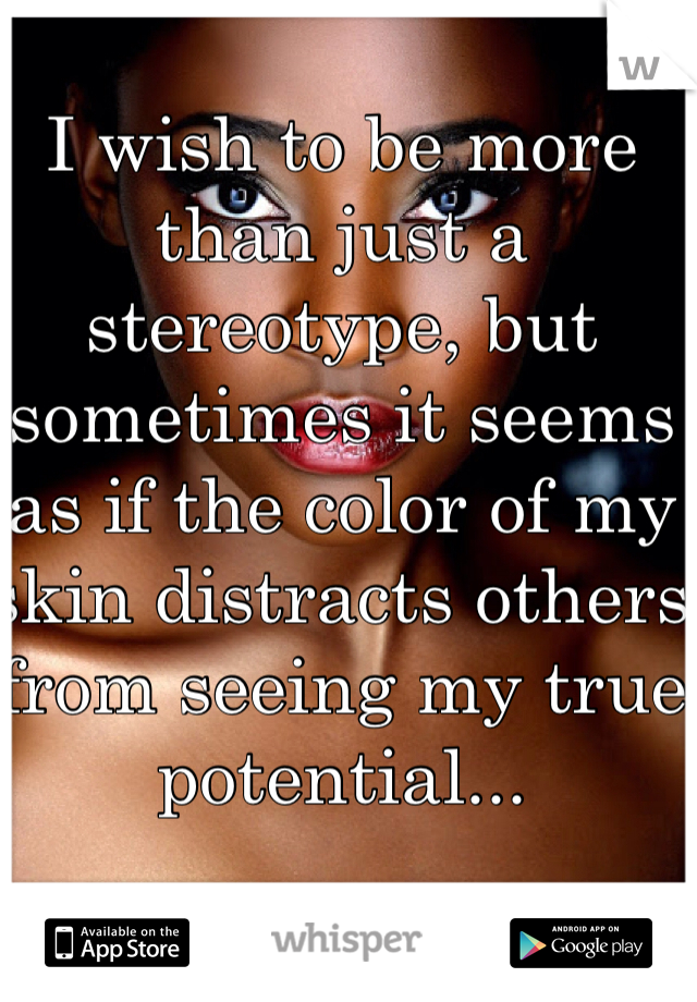 I wish to be more than just a stereotype, but sometimes it seems as if the color of my skin distracts others from seeing my true potential...