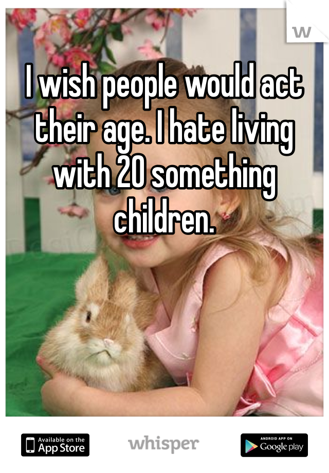 I wish people would act their age. I hate living with 20 something children.
