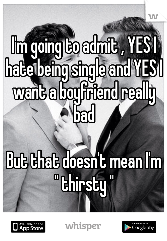 I'm going to admit , YES I hate being single and YES I want a boyfriend really bad 

But that doesn't mean I'm 
" thirsty " 